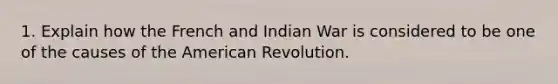 1. Explain how the French and Indian War is considered to be one of the causes of the American Revolution.