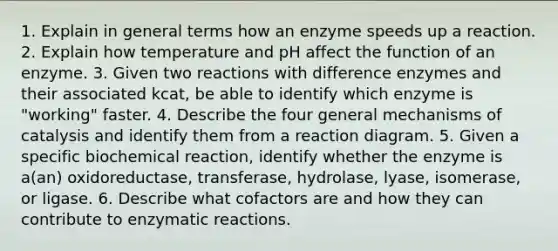 1. Explain in general terms how an enzyme speeds up a reaction. 2. Explain how temperature and pH affect the function of an enzyme. 3. Given two reactions with difference enzymes and their associated kcat, be able to identify which enzyme is "working" faster. 4. Describe the four general mechanisms of catalysis and identify them from a reaction diagram. 5. Given a specific biochemical reaction, identify whether the enzyme is a(an) oxidoreductase, transferase, hydrolase, lyase, isomerase, or ligase. 6. Describe what cofactors are and how they can contribute to enzymatic reactions.