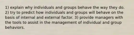 1) explain why individuals and groups behave the way they do. 2) try to predict how individuals and groups will behave on the basis of internal and external factor. 3) provide managers with the tools to assist in the management of individual and group behaviors.