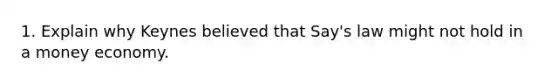 1. Explain why Keynes believed that Say's law might not hold in a money economy.