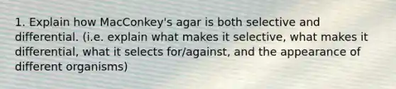 1. Explain how MacConkey's agar is both selective and differential. (i.e. explain what makes it selective, what makes it differential, what it selects for/against, and the appearance of different organisms)