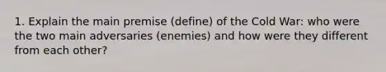 1. Explain the main premise (define) of the Cold War: who were the two main adversaries (enemies) and how were they different from each other?