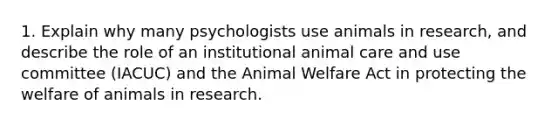 1. Explain why many psychologists use animals in research, and describe the role of an institutional animal care and use committee (IACUC) and the Animal Welfare Act in protecting the welfare of animals in research.