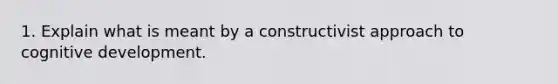 1. Explain what is meant by a constructivist approach to cognitive development.