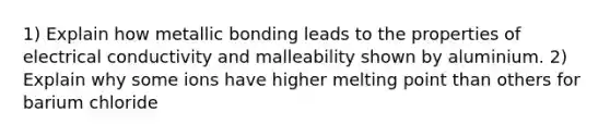 1) Explain how metallic bonding leads to the properties of electrical conductivity and malleability shown by aluminium. 2) Explain why some ions have higher melting point than others for barium chloride