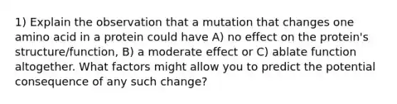 1) Explain the observation that a mutation that changes one amino acid in a protein could have A) no effect on the protein's structure/function, B) a moderate effect or C) ablate function altogether. What factors might allow you to predict the potential consequence of any such change?