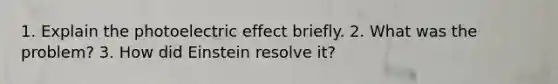 1. Explain the photoelectric effect briefly. 2. What was the problem? 3. How did Einstein resolve it?