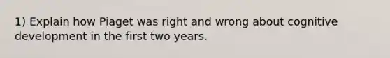 1) Explain how Piaget was right and wrong about cognitive development in the first two years.