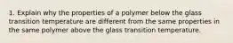 1. Explain why the properties of a polymer below the glass transition temperature are different from the same properties in the same polymer above the glass transition temperature.