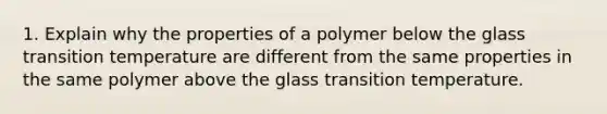 1. Explain why the properties of a polymer below the glass transition temperature are different from the same properties in the same polymer above the glass transition temperature.