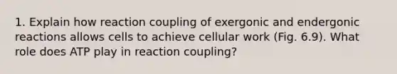 1. Explain how reaction coupling of exergonic and endergonic reactions allows cells to achieve cellular work (Fig. 6.9). What role does ATP play in reaction coupling?