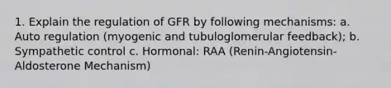 1. Explain the regulation of GFR by following mechanisms: a. Auto regulation (myogenic and tubuloglomerular feedback); b. Sympathetic control c. Hormonal: RAA (Renin-Angiotensin-Aldosterone Mechanism)