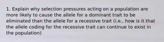 1. Explain why selection pressures acting on a population are more likely to cause the allele for a dominant trait to be eliminated than the allele for a recessive trait (i.e., how is it that the allele coding for the recessive trait can continue to exist in the population)