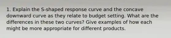 1. Explain the S-shaped response curve and the concave downward curve as they relate to budget setting. What are the differences in these two curves? Give examples of how each might be more appropriate for different products.