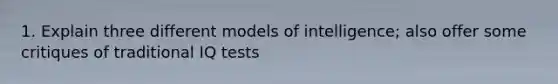 1. Explain three different models of intelligence; also offer some critiques of traditional IQ tests