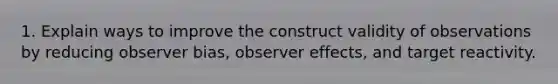 1. Explain ways to improve the construct validity of observations by reducing observer bias, observer effects, and target reactivity.