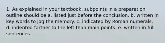 1. As explained in your textbook, subpoints in a preparation outline should be a. listed just before the conclusion. b. written in key words to jog the memory. c. indicated by Roman numerals. d. indented farther to the left than main points. e. written in full sentences.