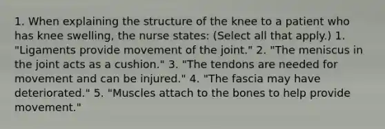 1. When explaining the structure of the knee to a patient who has knee swelling, the nurse states: (Select all that apply.) 1. "Ligaments provide movement of the joint." 2. "The meniscus in the joint acts as a cushion." 3. "The tendons are needed for movement and can be injured." 4. "The fascia may have deteriorated." 5. "Muscles attach to the bones to help provide movement."