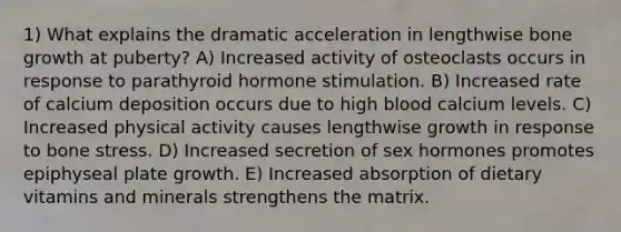 1) What explains the dramatic acceleration in lengthwise <a href='https://www.questionai.com/knowledge/ki4t7AlC39-bone-growth' class='anchor-knowledge'>bone growth</a> at puberty? A) Increased activity of osteoclasts occurs in response to parathyroid hormone stimulation. B) Increased rate of calcium deposition occurs due to high blood calcium levels. C) Increased physical activity causes lengthwise growth in response to bone stress. D) Increased secretion of sex hormones promotes epiphyseal plate growth. E) Increased absorption of dietary vitamins and minerals strengthens the matrix.