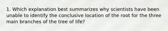 1. Which explanation best summarizes why scientists have been unable to identify the conclusive location of the root for the three main branches of the tree of life?