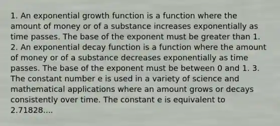 1. An exponential growth function is a function where the amount of money or of a substance increases exponentially as time passes. The base of the exponent must be greater than 1. 2. An exponential decay function is a function where the amount of money or of a substance decreases exponentially as time passes. The base of the exponent must be between 0 and 1. 3. The constant number e is used in a variety of science and mathematical applications where an amount grows or decays consistently over time. The constant e is equivalent to 2.71828....