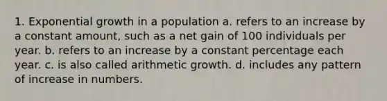 1. Exponential growth in a population a. refers to an increase by a constant amount, such as a net gain of 100 individuals per year. b. refers to an increase by a constant percentage each year. c. is also called arithmetic growth. d. includes any pattern of increase in numbers.