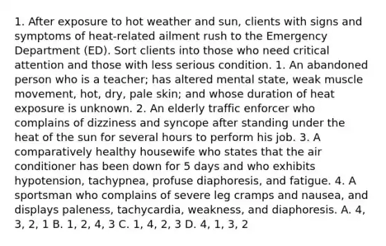 1. After exposure to hot weather and sun, clients with signs and symptoms of heat-related ailment rush to the Emergency Department (ED). Sort clients into those who need critical attention and those with less serious condition. 1. An abandoned person who is a teacher; has altered mental state, weak muscle movement, hot, dry, pale skin; and whose duration of heat exposure is unknown. 2. An elderly traffic enforcer who complains of dizziness and syncope after standing under the heat of the sun for several hours to perform his job. 3. A comparatively healthy housewife who states that the air conditioner has been down for 5 days and who exhibits hypotension, tachypnea, profuse diaphoresis, and fatigue. 4. A sportsman who complains of severe leg cramps and nausea, and displays paleness, tachycardia, weakness, and diaphoresis. A. 4, 3, 2, 1 B. 1, 2, 4, 3 C. 1, 4, 2, 3 D. 4, 1, 3, 2