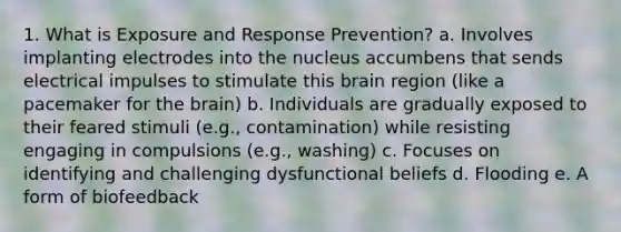 1. What is Exposure and Response Prevention? a. Involves implanting electrodes into the nucleus accumbens that sends electrical impulses to stimulate this brain region (like a pacemaker for the brain) b. Individuals are gradually exposed to their feared stimuli (e.g., contamination) while resisting engaging in compulsions (e.g., washing) c. Focuses on identifying and challenging dysfunctional beliefs d. Flooding e. A form of biofeedback