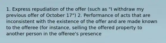 1. Express repudiation of the offer (such as "I withdraw my previous offer of October 17") 2. Performance of acts that are inconsistent with the existence of the offer and are made known to the offeree (for instance, selling the offered property to another person in the offeree's presence