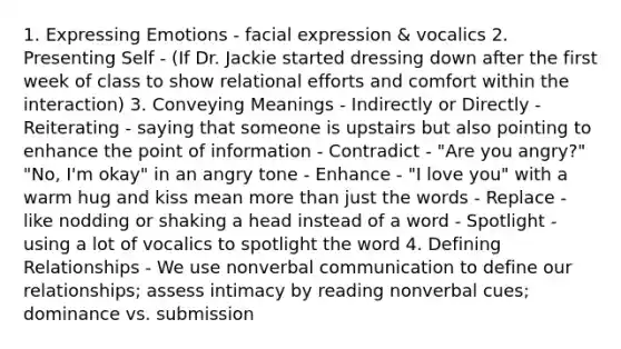 1. Expressing Emotions - facial expression & vocalics 2. Presenting Self - (If Dr. Jackie started dressing down after the first week of class to show relational efforts and comfort within the interaction) 3. Conveying Meanings - Indirectly or Directly - Reiterating - saying that someone is upstairs but also pointing to enhance the point of information - Contradict - "Are you angry?" "No, I'm okay" in an angry tone - Enhance - "I love you" with a warm hug and kiss mean more than just the words - Replace - like nodding or shaking a head instead of a word - Spotlight - using a lot of vocalics to spotlight the word 4. Defining Relationships - We use nonverbal communication to define our relationships; assess intimacy by reading nonverbal cues; dominance vs. submission