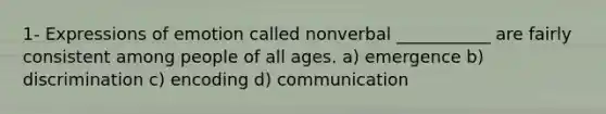 1- Expressions of emotion called nonverbal ___________ are fairly consistent among people of all ages. a) emergence b) discrimination c) encoding d) communication