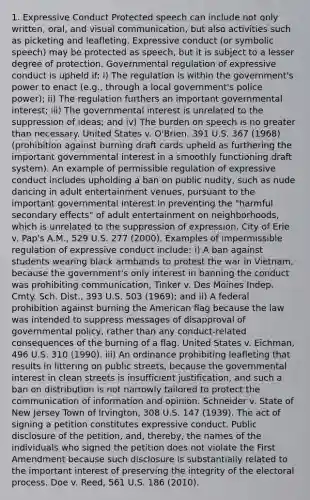 1. Expressive Conduct Protected speech can include not only written, oral, and visual communication, but also activities such as picketing and leafleting. Expressive conduct (or <a href='https://www.questionai.com/knowledge/kXpftZAXHz-symbolic-speech' class='anchor-knowledge'>symbolic speech</a>) may be protected as speech, but it is subject to a lesser degree of protection. Governmental regulation of expressive conduct is upheld if: i) The regulation is within the government's power to enact (e.g., through a local government's police power); ii) The regulation furthers an important governmental interest; iii) The governmental interest is unrelated to the suppression of ideas; and iv) The burden on speech is no <a href='https://www.questionai.com/knowledge/ktgHnBD4o3-greater-than' class='anchor-knowledge'>greater than</a> necessary. United States v. O'Brien, 391 U.S. 367 (1968) (prohibition against burning draft cards upheld as furthering the important governmental interest in a smoothly functioning draft system). An example of permissible regulation of expressive conduct includes upholding a ban on public nudity, such as nude dancing in adult entertainment venues, pursuant to the important governmental interest in preventing the "harmful secondary effects" of adult entertainment on neighborhoods, which is unrelated to the suppression of expression. City of Erie v. Pap's A.M., 529 U.S. 277 (2000). Examples of impermissible regulation of expressive conduct include: i) A ban against students wearing black armbands to protest the war in Vietnam, because the government's only interest in banning the conduct was prohibiting communication, Tinker v. Des Moines Indep. Cmty. Sch. Dist., 393 U.S. 503 (1969); and ii) A federal prohibition against burning <a href='https://www.questionai.com/knowledge/keiVE7hxWY-the-american' class='anchor-knowledge'>the american</a> flag because the law was intended to suppress messages of disapproval of governmental policy, rather than any conduct-related consequences of the burning of a flag. United States v. Eichman, 496 U.S. 310 (1990). iii) An ordinance prohibiting leafleting that results in littering on public streets, because the governmental interest in clean streets is insufficient justification, and such a ban on distribution is not narrowly tailored to protect the communication of information and opinion. Schneider v. State of New Jersey Town of Irvington, 308 U.S. 147 (1939). The act of signing a petition constitutes expressive conduct. Public disclosure of the petition, and, thereby, the names of the individuals who signed the petition does not violate the First Amendment because such disclosure is substantially related to the important interest of preserving the integrity of the electoral process. Doe v. Reed, 561 U.S. 186 (2010).