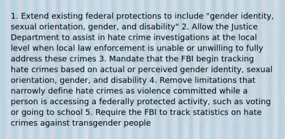 1. Extend existing federal protections to include "gender identity, sexual orientation, gender, and disability" 2. Allow the Justice Department to assist in hate crime investigations at the local level when local law enforcement is unable or unwilling to fully address these crimes 3. Mandate that the FBI begin tracking hate crimes based on actual or perceived gender identity, sexual orientation, gender, and disability 4. Remove limitations that narrowly define hate crimes as violence committed while a person is accessing a federally protected activity, such as voting or going to school 5. Require the FBI to track statistics on hate crimes against transgender people