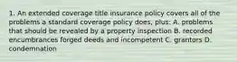 1. An extended coverage title insurance policy covers all of the problems a standard coverage policy does, plus: A. problems that should be revealed by a property inspection B. recorded encumbrances forged deeds and incompetent C. grantors D. condemnation