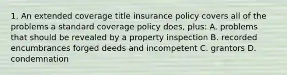 1. An extended coverage title insurance policy covers all of the problems a standard coverage policy does, plus: A. problems that should be revealed by a property inspection B. recorded encumbrances forged deeds and incompetent C. grantors D. condemnation