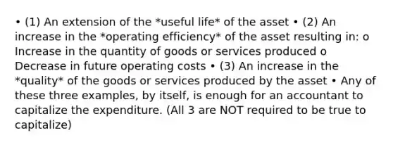 • (1) An extension of the *useful life* of the asset • (2) An increase in the *operating efficiency* of the asset resulting in: o Increase in the quantity of goods or services produced o Decrease in future operating costs • (3) An increase in the *quality* of the goods or services produced by the asset • Any of these three examples, by itself, is enough for an accountant to capitalize the expenditure. (All 3 are NOT required to be true to capitalize)