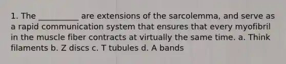 1. The __________ are extensions of the sarcolemma, and serve as a rapid communication system that ensures that every myofibril in the muscle fiber contracts at virtually the same time. a. Think filaments b. Z discs c. T tubules d. A bands