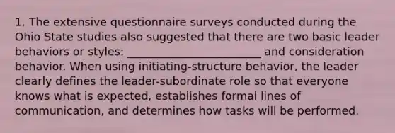 1. The extensive questionnaire surveys conducted during the Ohio State studies also suggested that there are two basic leader behaviors or styles: ________________________ and consideration behavior. When using initiating-structure behavior, the leader clearly defines the leader-subordinate role so that everyone knows what is expected, establishes formal lines of communication, and determines how tasks will be performed.