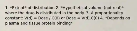 1. *Extent* of distribution 2. *Hypothetical volume (not real)* where the drug is distributed in the body. 3. A proportionality constant: V(d) = Dose / C(0) or Dose = V(d).C(0) 4. *Depends on plasma and tissue protein binding*