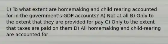 1) To what extent are homemaking and child-rearing accounted for in the government's GDP accounts? A) Not at all B) Only to the extent that they are provided for pay C) Only to the extent that taxes are paid on them D) All homemaking and child-rearing are accounted for