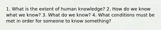 1. What is the extent of human knowledge? 2. How do we know what we know? 3. What do we know? 4. What conditions must be met in order for someone to know something?