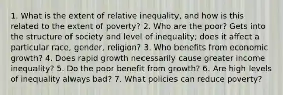 1. What is the extent of relative inequality, and how is this related to the extent of poverty? 2. Who are the poor? Gets into the structure of society and level of inequality; does it affect a particular race, gender, religion? 3. Who benefits from economic growth? 4. Does rapid growth necessarily cause greater income inequality? 5. Do the poor benefit from growth? 6. Are high levels of inequality always bad? 7. What policies can reduce poverty?