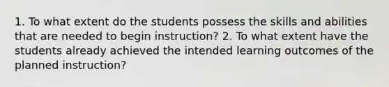 1. To what extent do the students possess the skills and abilities that are needed to begin instruction? 2. To what extent have the students already achieved the intended learning outcomes of the planned instruction?