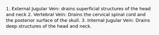 1. External Jugular Vein: drains superficial structures of the head and neck 2. Vertebral Vein: Drains the cervical spinal cord and the posterior surface of the skull. 3. Internal Jugular Vein: Drains deep structures of the head and neck.