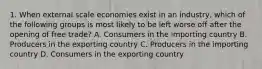 1. When external scale economies exist in an industry, which of the following groups is most likely to be left worse off after the opening of free trade? A. Consumers in the importing country B. Producers in the exporting country C. Producers in the importing country D. Consumers in the exporting country