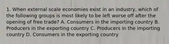 1. When external scale economies exist in an industry, which of the following groups is most likely to be left worse off after the opening of free trade? A. Consumers in the importing country B. Producers in the exporting country C. Producers in the importing country D. Consumers in the exporting country