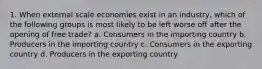 1. When external scale economies exist in an industry, which of the following groups is most likely to be left worse off after the opening of free trade? a. Consumers in the importing country b. Producers in the importing country c. Consumers in the exporting country d. Producers in the exporting country