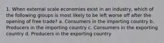 1. When external scale economies exist in an industry, which of the following groups is most likely to be left worse off after the opening of free trade? a. Consumers in the importing country b. Producers in the importing country c. Consumers in the exporting country d. Producers in the exporting country