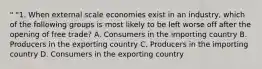 " "1. When external scale economies exist in an industry, which of the following groups is most likely to be left worse off after the opening of free trade? A. Consumers in the importing country B. Producers in the exporting country C. Producers in the importing country D. Consumers in the exporting country