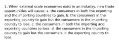 1. When external scale economies exist in an industry, new trade opportunities will cause: a. the consumers in both the exporting and the importing countries to gain. b. the consumers in the exporting country to gain but the consumers in the importing country to lose. c. the consumers in both the importing and exporting countries to lose. d. the consumers in the importing country to gain but the consumers in the exporting country to lose.